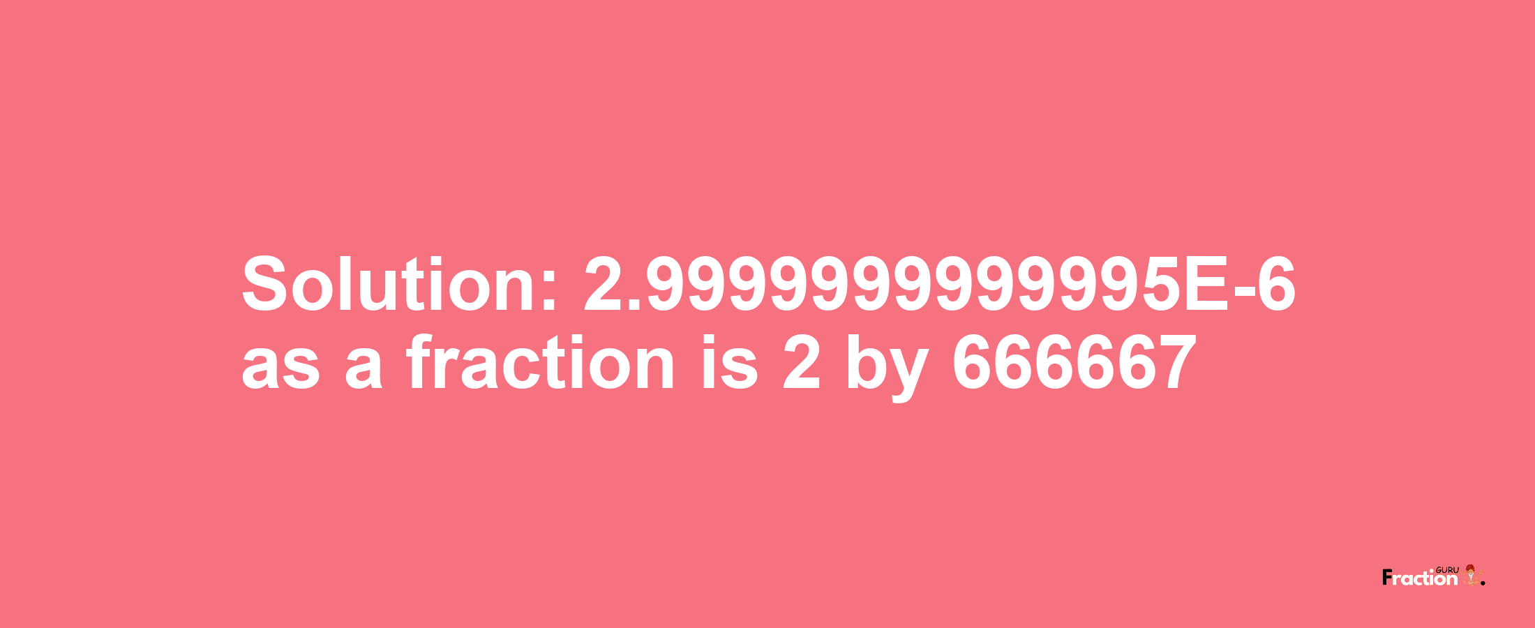 Solution:2.9999999999995E-6 as a fraction is 2/666667